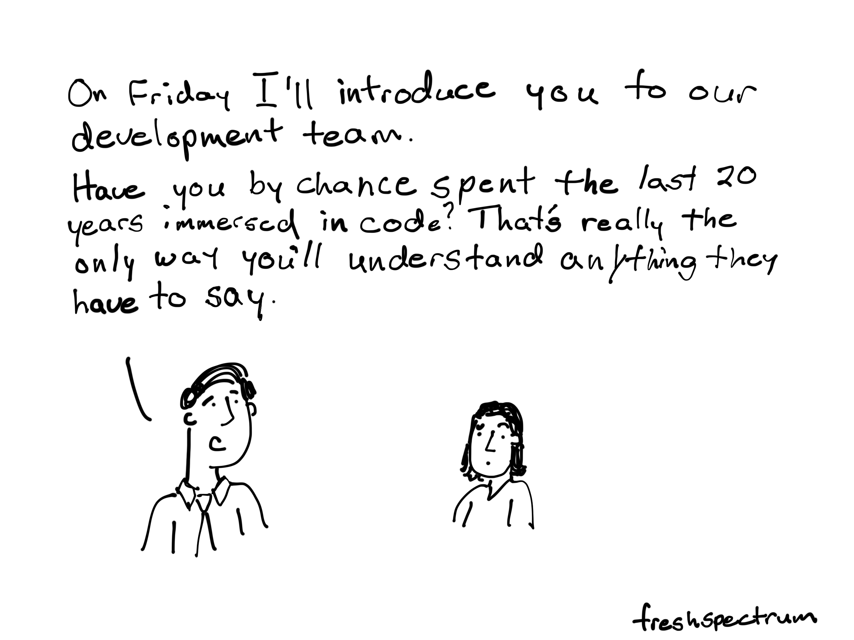 On Frida I'll introduce you to our development team. Have you by chance spent the last 20 years immersed in code. That's really the only way you'll understand anything they have to say.