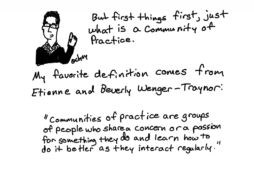 But first things first, just what is a community of practice?
My favorite definition comes from Etienne and Beverly Wenger-Traynor.
"Communities of practice are groups of people who share a concern or a passion for something they do and learn how to do it better as they interact regularly."