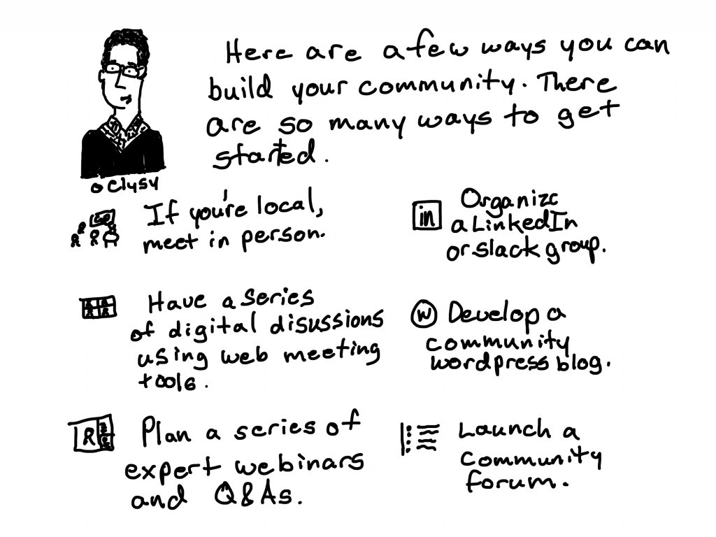 Here are a few ways you can build your community. There are so many ways to get started.
If you're local, meet in person.
Have a series of digital discussions using web meeting tools.
plan a series of expert webinars and Q&As.
Organize a LinkedIn or Slack Group.
Develop a community WordPress blog.
Launch a community forum.