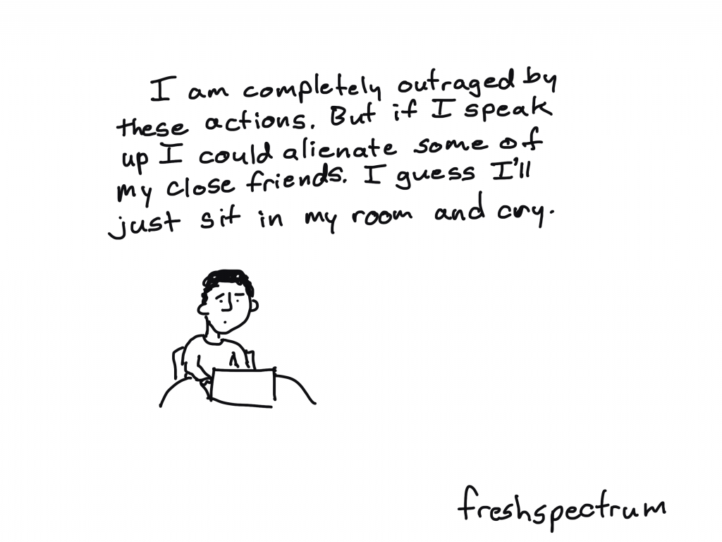 Freshspectrum cartoon by Chris Lysy
"I am completely outraged by these actions. But if I speak up I could alienate some of my close friends. I guess I'll just sit in my room and cry."