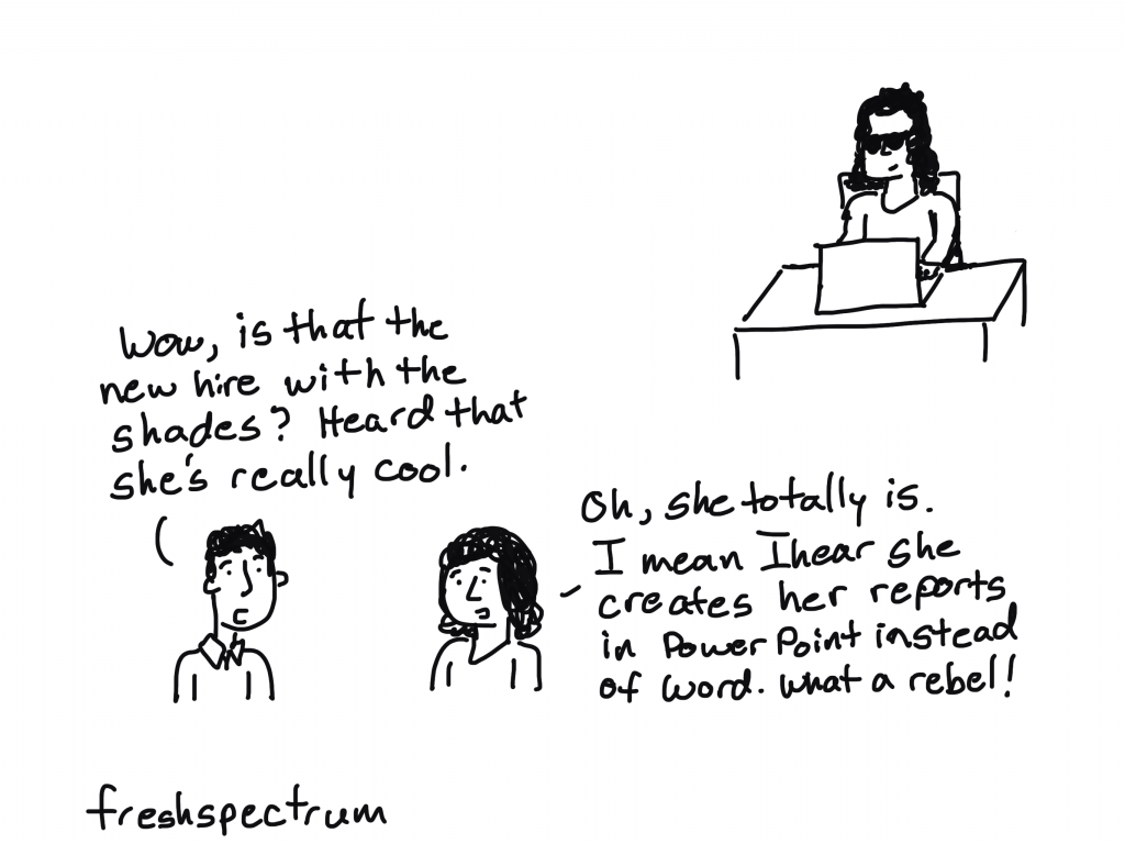Freshspectrum cartoon by Chris Lysy.
"Wow, is that the new hire with the shades? Heard that she's really cool."
"Oh, she totally is. I mean I hear she creates her reports in PowerPoint instead of Word. What a rebel!"