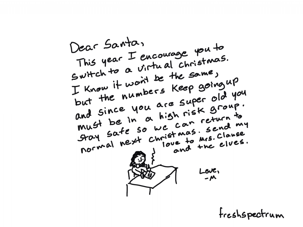 Cartoon by Chris Lysy
"Dear Santa, This year I encourage you to switch to a virtual Christmas. I know it won't be the same, but the numbers keep going up and since you are super old you must be in a high risk group. Stay safe so we can return to normal next Christmas. Send my love to Mrs. Clause and the elves. Love, M"