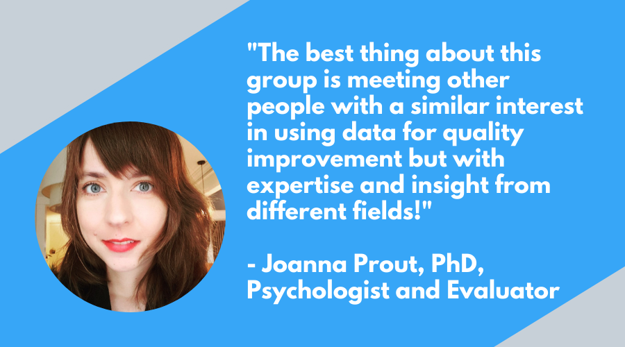The best thing about this group is meeting other people with a similar interest in using data for quality improvement but with expertise and insight from different fields!

Joanna Prout, PhD, Psychologist and Evaluator