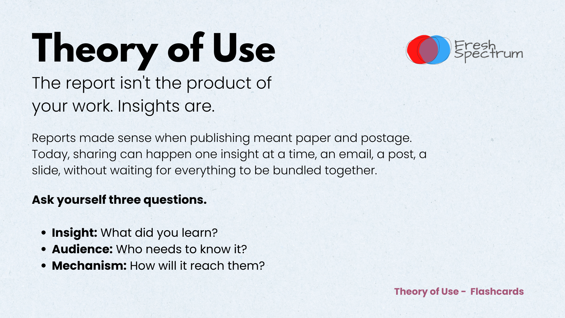 Theory of Use Flashcards - The report isn't the product of your work. Insights are.

Reports made sense when publishing meant paper and postage. Today, sharing can happen one insight at a time — an email, a post, a slide — without waiting for everything to be bundled together.

Theory of Use is a simple way to turn insights into outcomes:

Insight — What did you learn?
Audience — Who needs to know it?
Mechanism — How will it reach them?
