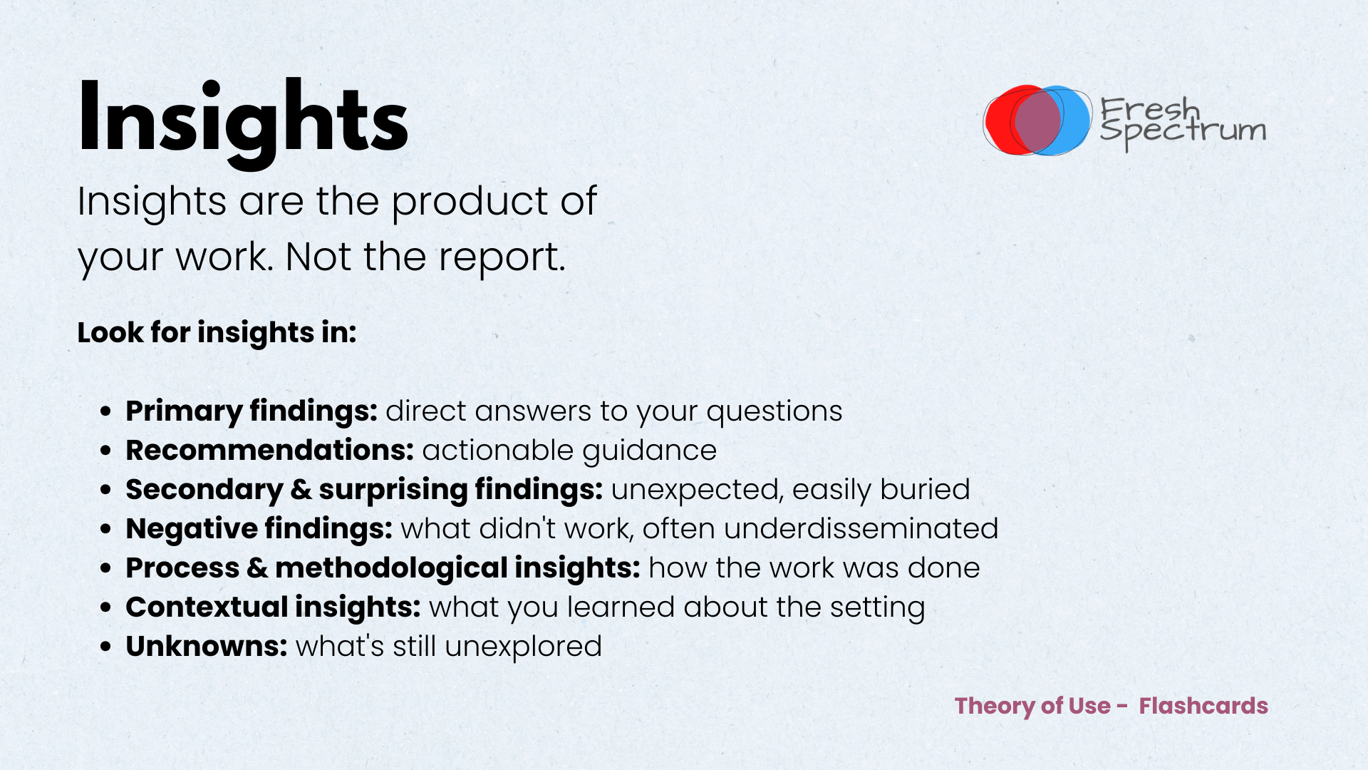 Theory of Use Flashcards - Insights are the product of your work — not the report.

Look for insights in:

Primary findings — direct answers to your questions
Recommendations — actionable guidance
Secondary & surprising findings — unexpected, easily buried
Negative findings — what didn't work, often underdisseminated
Process & methodological insights — how the work was done
Contextual insights — what you learned about the setting
Unknowns — what's still unexplored